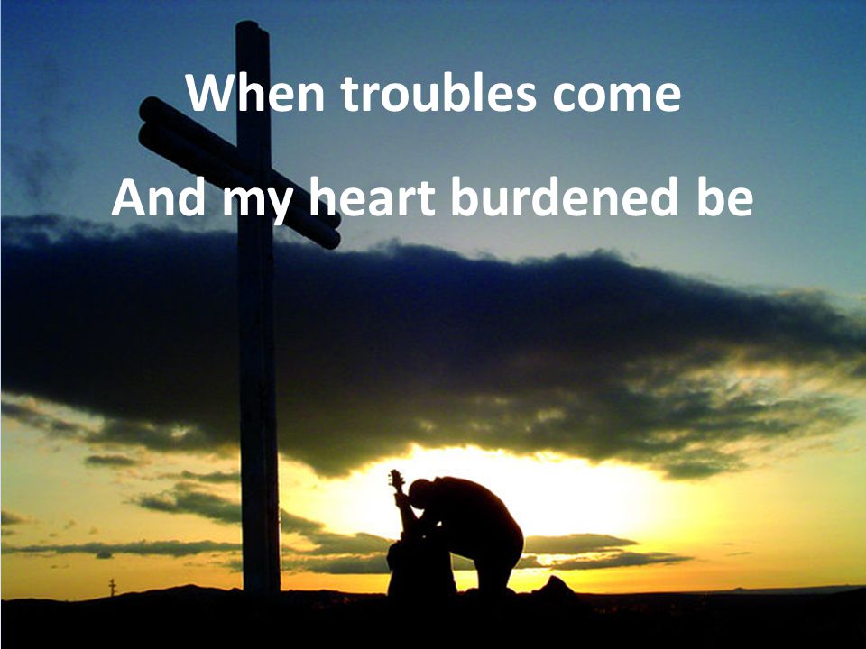 When troubles come And my heart burdened be