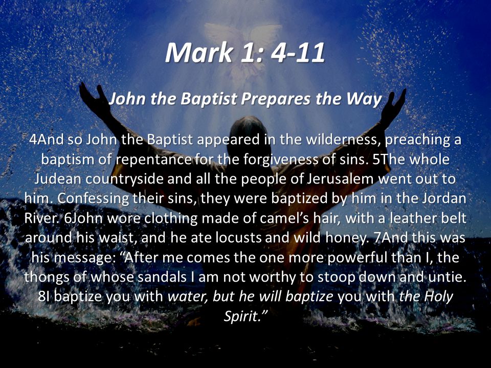 Mark 1: 4-11 John the Baptist Prepares the Way 4And so John the Baptist appeared in the wilderness, preaching a baptism of repentance for the forgiveness of sins.