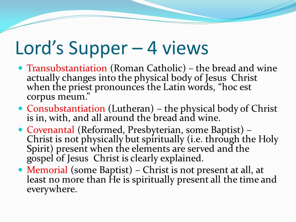 Lord’s Supper – 4 views Transubstantiation (Roman Catholic) – the bread and wine actually changes into the physical body of Jesus Christ when the priest pronounces the Latin words, hoc est corpus meum. Consubstantiation (Lutheran) – the physical body of Christ is in, with, and all around the bread and wine.