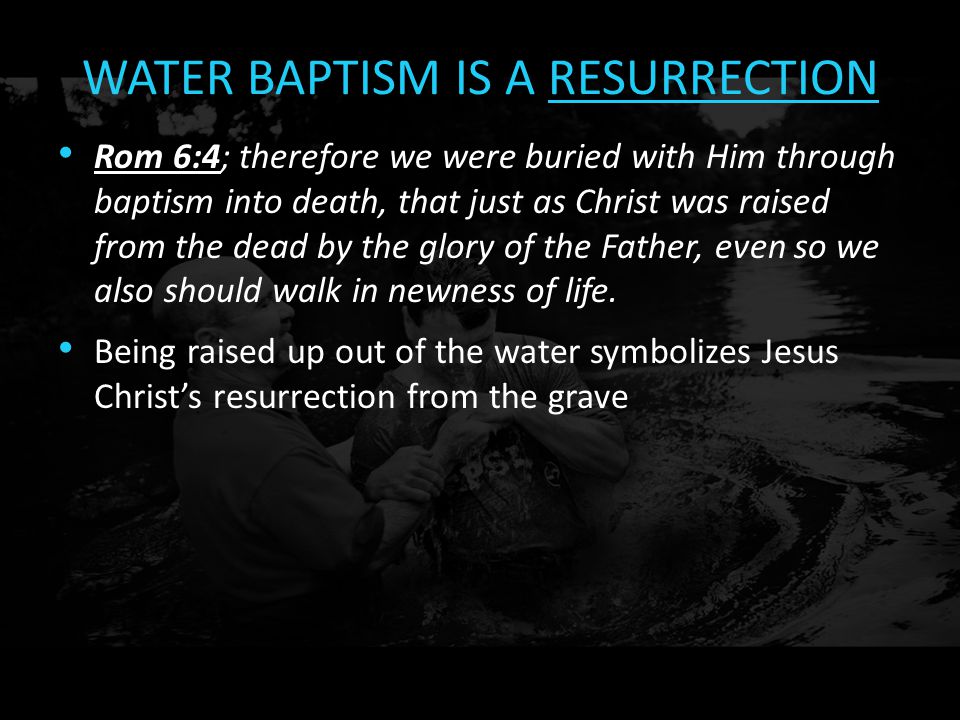 WATER BAPTISM IS A RESURRECTION Rom 6:4; therefore we were buried with Him through baptism into death, that just as Christ was raised from the dead by the glory of the Father, even so we also should walk in newness of life.