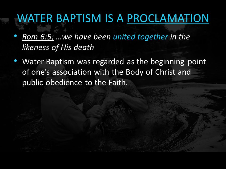 WATER BAPTISM IS A PROCLAMATION Rom 6:5; …we have been united together in the likeness of His death Water Baptism was regarded as the beginning point of one’s association with the Body of Christ and public obedience to the Faith.