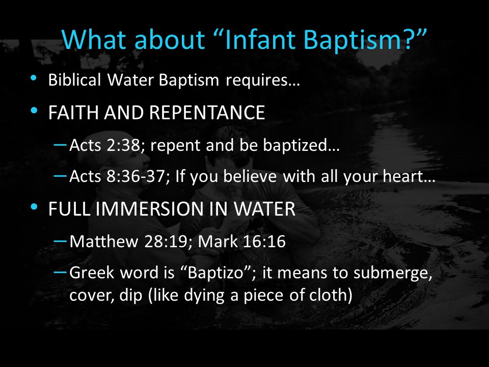 What about Infant Baptism Biblical Water Baptism requires… FAITH AND REPENTANCE – Acts 2:38; repent and be baptized… – Acts 8:36-37; If you believe with all your heart… FULL IMMERSION IN WATER – Matthew 28:19; Mark 16:16 – Greek word is Baptizo ; it means to submerge, cover, dip (like dying a piece of cloth)