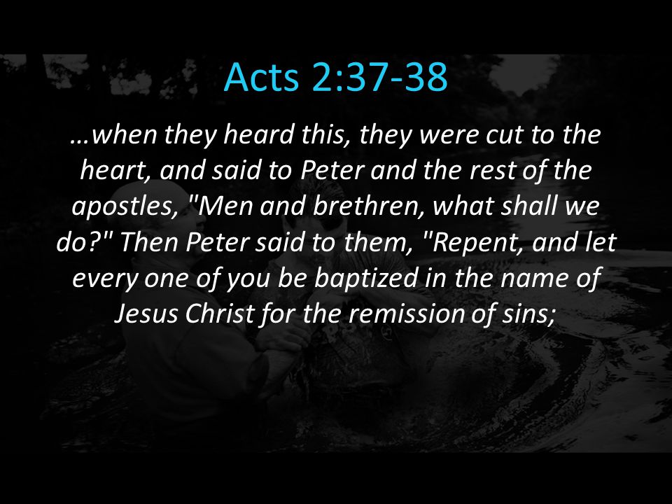 Acts 2:37-38 …when they heard this, they were cut to the heart, and said to Peter and the rest of the apostles, Men and brethren, what shall we do Then Peter said to them, Repent, and let every one of you be baptized in the name of Jesus Christ for the remission of sins;