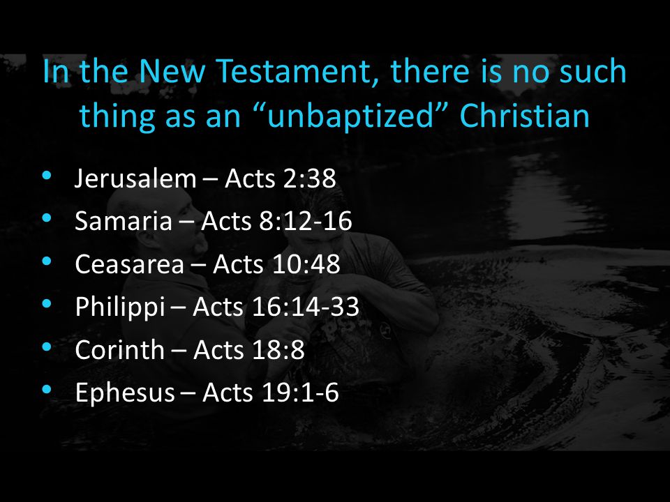 In the New Testament, there is no such thing as an unbaptized Christian Jerusalem – Acts 2:38 Samaria – Acts 8:12-16 Ceasarea – Acts 10:48 Philippi – Acts 16:14-33 Corinth – Acts 18:8 Ephesus – Acts 19:1-6
