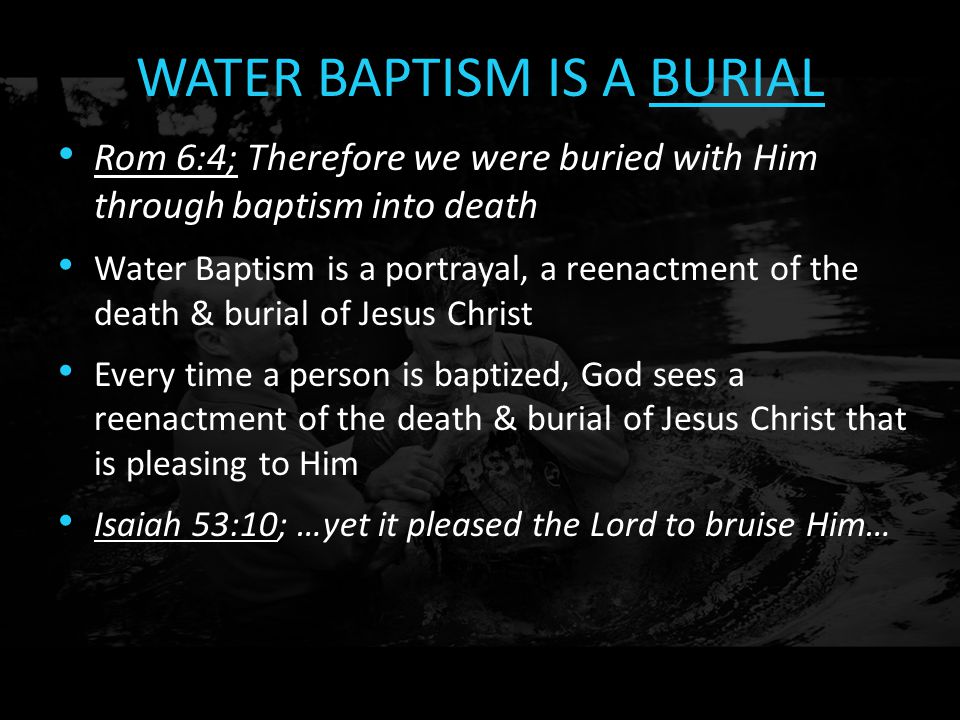 WATER BAPTISM IS A BURIAL Rom 6:4; Therefore we were buried with Him through baptism into death Water Baptism is a portrayal, a reenactment of the death & burial of Jesus Christ Every time a person is baptized, God sees a reenactment of the death & burial of Jesus Christ that is pleasing to Him Isaiah 53:10; …yet it pleased the Lord to bruise Him…