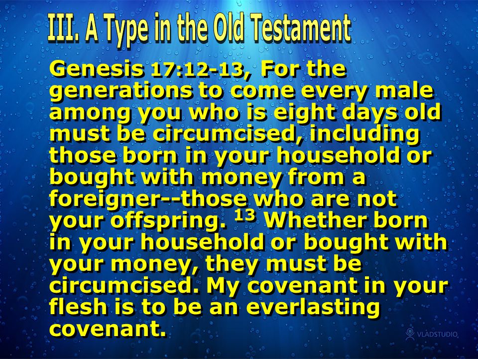 Genesis 17:12-13, For the generations to come every male among you who is eight days old must be circumcised, including those born in your household or bought with money from a foreigner--those who are not your offspring.