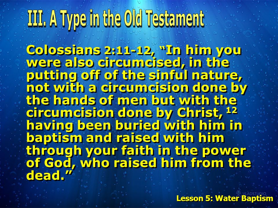 Colossians 2:11-12, In him you were also circumcised, in the putting off of the sinful nature, not with a circumcision done by the hands of men but with the circumcision done by Christ, 12 having been buried with him in baptism and raised with him through your faith in the power of God, who raised him from the dead. Lesson 5: Water Baptism