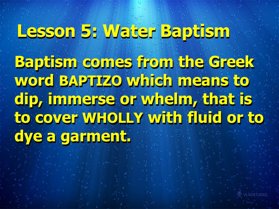 Baptism comes from the Greek word BAPTIZO which means to dip, immerse or whelm, that is to cover WHOLLY with fluid or to dye a garment.