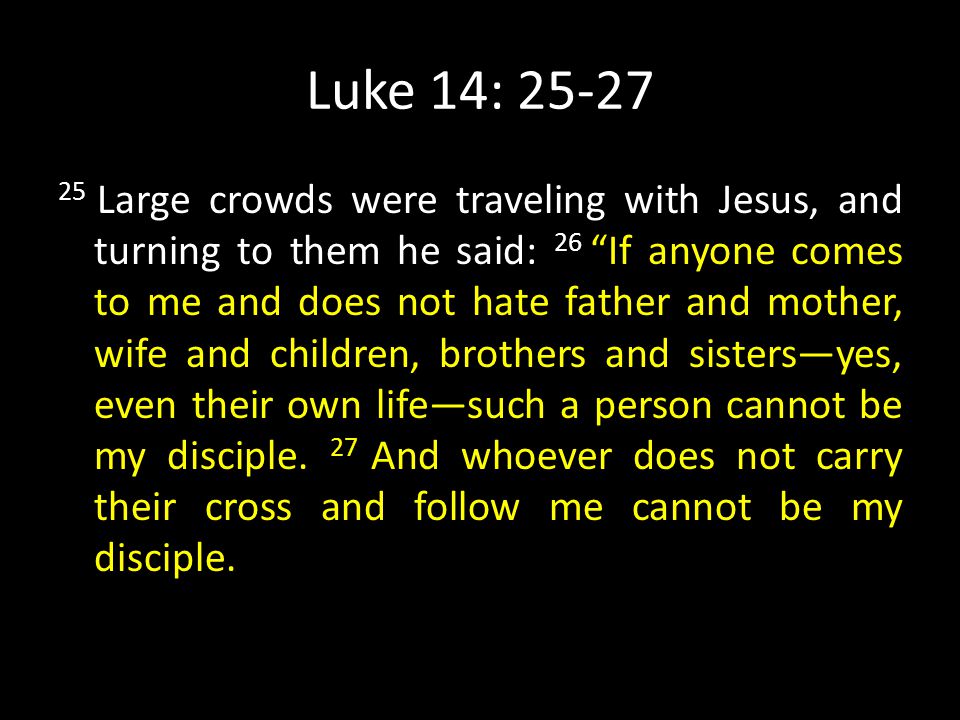 Luke 14: Large crowds were traveling with Jesus, and turning to them he said: 26 If anyone comes to me and does not hate father and mother, wife and children, brothers and sisters—yes, even their own life—such a person cannot be my disciple.
