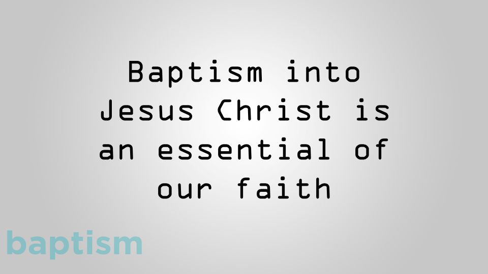 Baptism into Jesus Christ is an essential of our faith