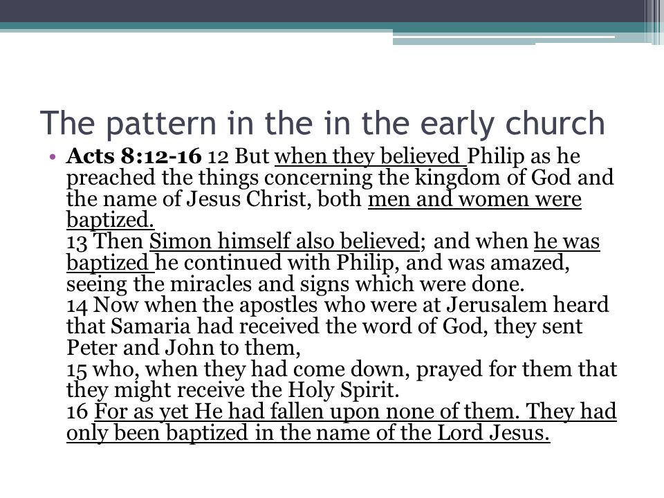 The pattern in the in the early church Acts 8: But when they believed Philip as he preached the things concerning the kingdom of God and the name of Jesus Christ, both men and women were baptized.