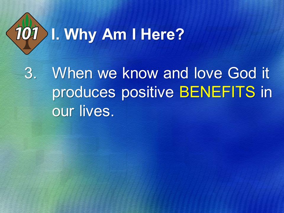 I. Why Am I Here 3.When we know and love God it produces positive BENEFITS in our lives.