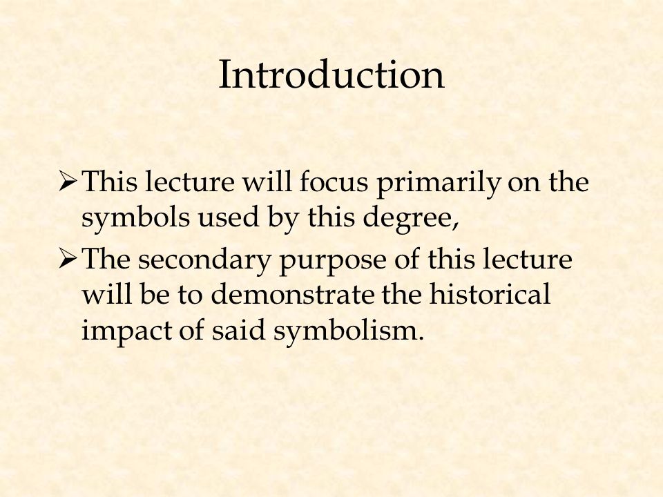 Introduction  This lecture will focus primarily on the symbols used by this degree,  The secondary purpose of this lecture will be to demonstrate the historical impact of said symbolism.