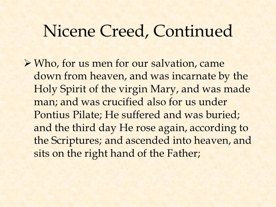 Nicene Creed, Continued  Who, for us men for our salvation, came down from heaven, and was incarnate by the Holy Spirit of the virgin Mary, and was made man; and was crucified also for us under Pontius Pilate; He suffered and was buried; and the third day He rose again, according to the Scriptures; and ascended into heaven, and sits on the right hand of the Father;