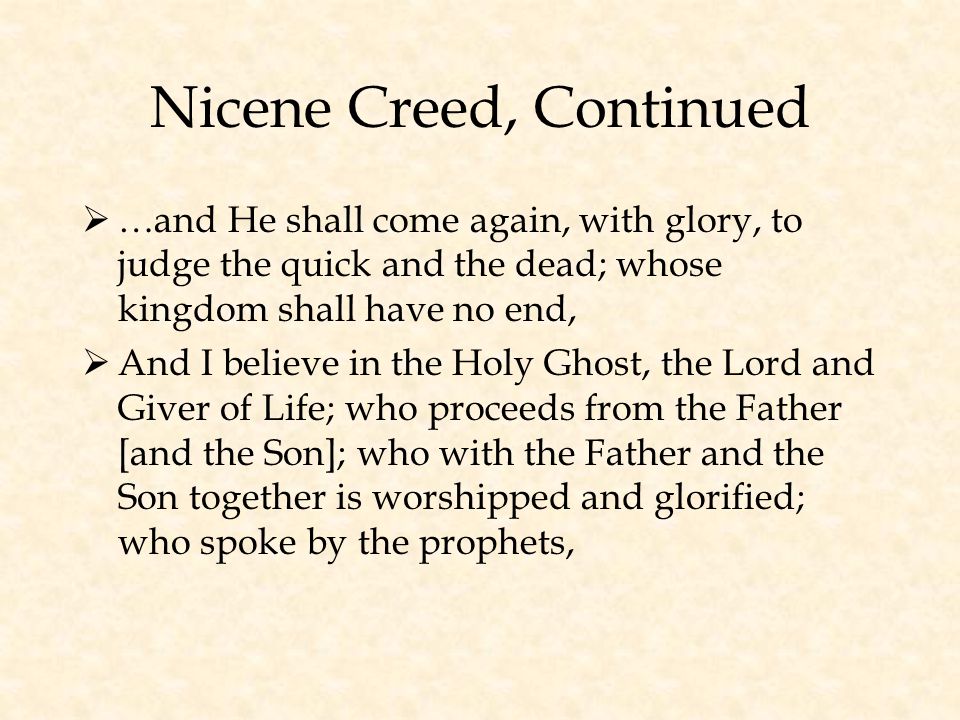 Nicene Creed, Continued  …and He shall come again, with glory, to judge the quick and the dead; whose kingdom shall have no end,  And I believe in the Holy Ghost, the Lord and Giver of Life; who proceeds from the Father [and the Son]; who with the Father and the Son together is worshipped and glorified; who spoke by the prophets,