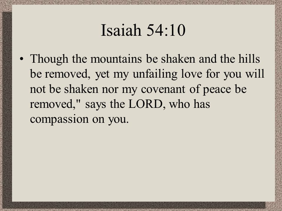 Isaiah 54:10 Though the mountains be shaken and the hills be removed, yet my unfailing love for you will not be shaken nor my covenant of peace be removed, says the LORD, who has compassion on you.