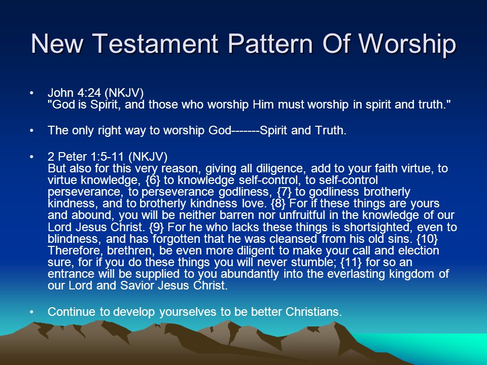 New Testament Pattern Of Worship John 4:24 (NKJV) God is Spirit, and those who worship Him must worship in spirit and truth. The only right way to worship God Spirit and Truth.