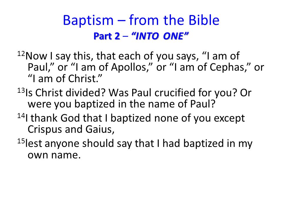 Part 2 INTO ONE Baptism – from the Bible Part 2 – INTO ONE 12 Now I say this, that each of you says, I am of Paul, or I am of Apollos, or I am of Cephas, or I am of Christ. 13 Is Christ divided.