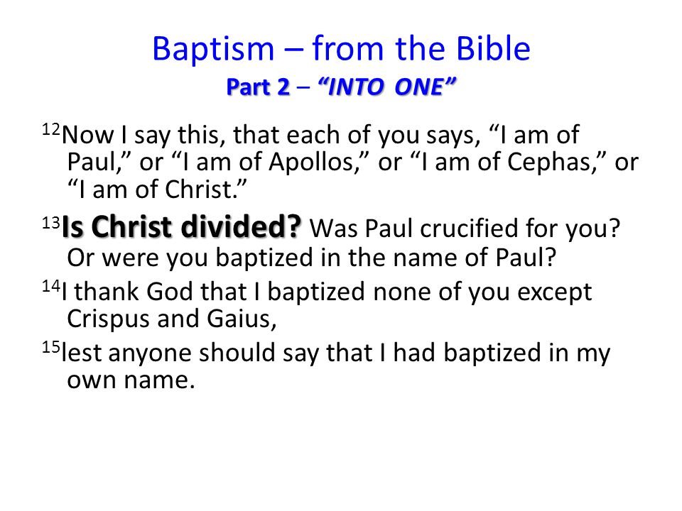 Part 2 INTO ONE Baptism – from the Bible Part 2 – INTO ONE 12 Now I say this, that each of you says, I am of Paul, or I am of Apollos, or I am of Cephas, or I am of Christ. Is Christ divided.
