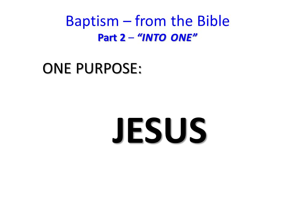 Part 2 INTO ONE Baptism – from the Bible Part 2 – INTO ONE ONE PURPOSE: JESUS