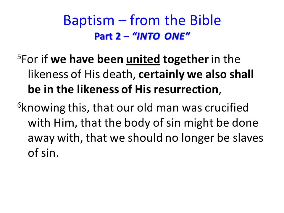 Part 2 INTO ONE Baptism – from the Bible Part 2 – INTO ONE 5 For if we have been united together in the likeness of His death, certainly we also shall be in the likeness of His resurrection, 6 knowing this, that our old man was crucified with Him, that the body of sin might be done away with, that we should no longer be slaves of sin.
