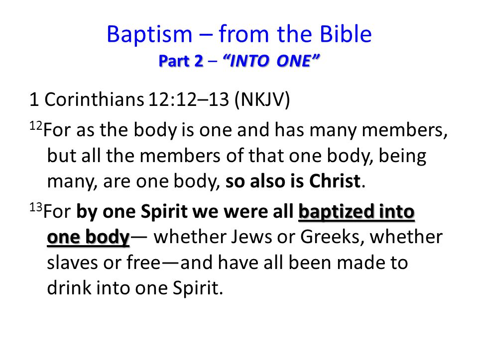 Part 2 INTO ONE Baptism – from the Bible Part 2 – INTO ONE 1 Corinthians 12:12–13 (NKJV) 12 For as the body is one and has many members, but all the members of that one body, being many, are one body, so also is Christ.