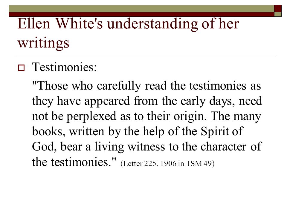 Ellen White s understanding of her writings  Testimonies: Those who carefully read the testimonies as they have appeared from the early days, need not be perplexed as to their origin.