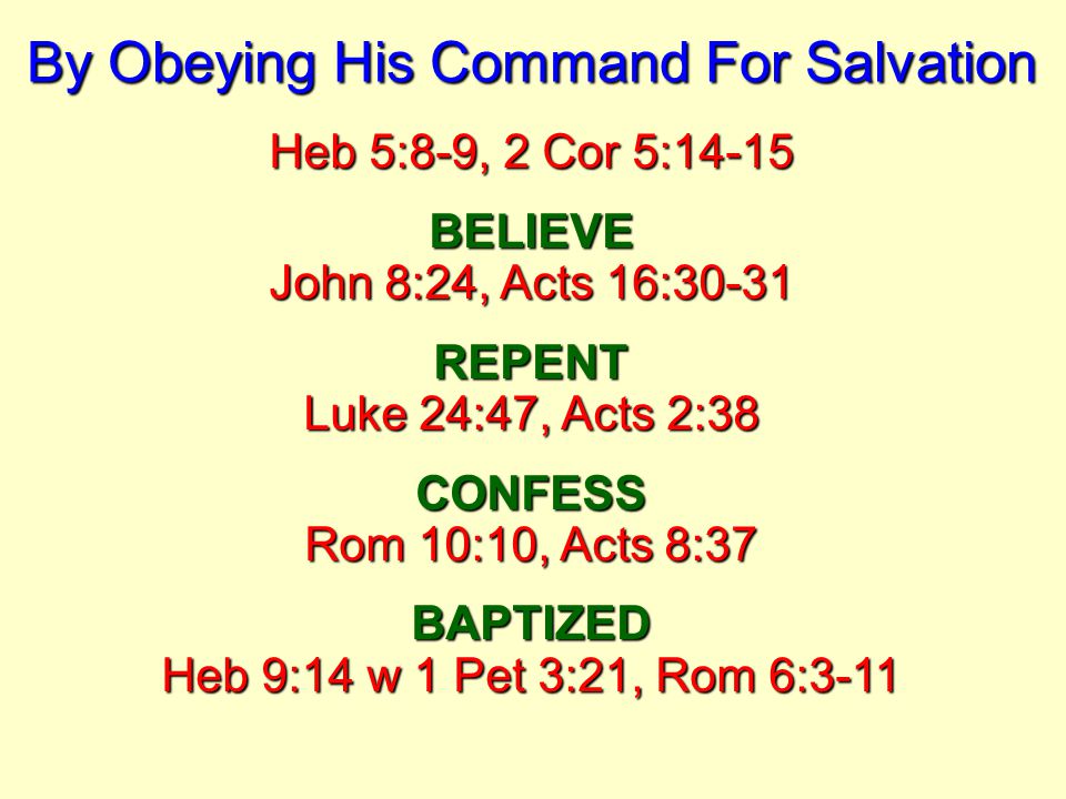By Obeying His Command For Salvation Heb 5:8-9, 2 Cor 5:14-15 BELIEVE John 8:24, Acts 16:30-31 REPENT Luke 24:47, Acts 2:38 CONFESS Rom 10:10, Acts 8:37 BAPTIZED Heb 9:14 w 1 Pet 3:21, Rom 6:3-11