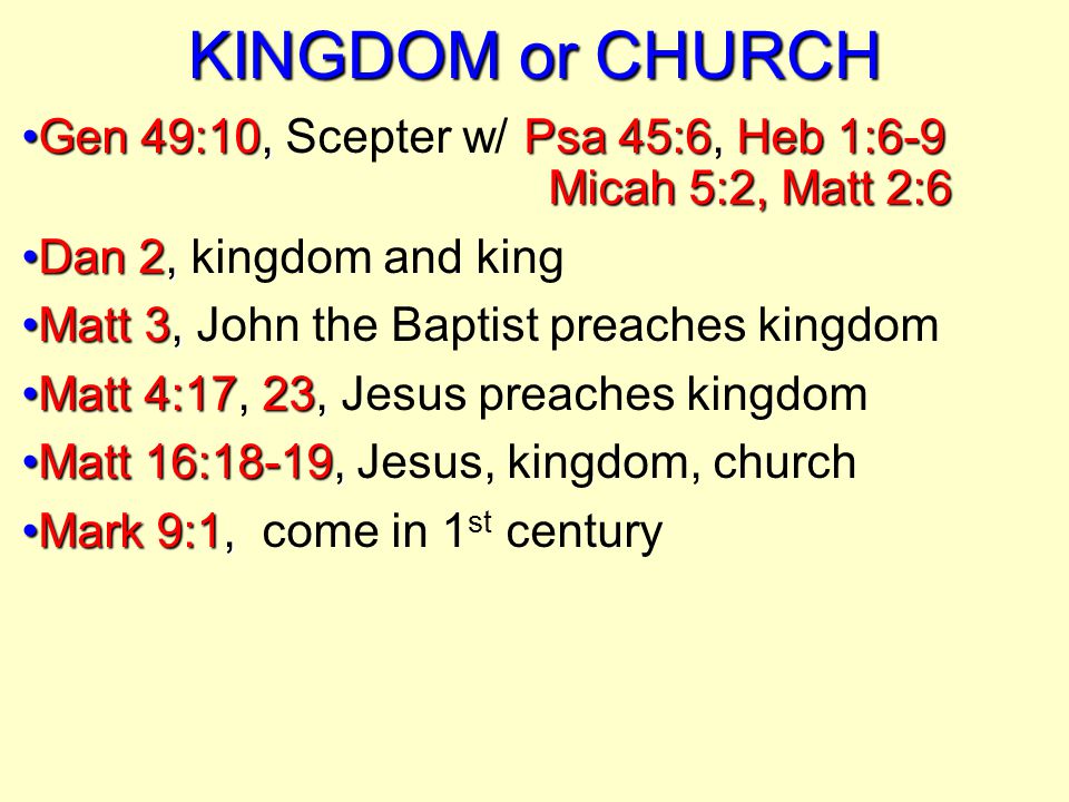 KINGDOM or CHURCH Gen 49:10,Psa 45:6Heb 1:6-9 Micah 5:2, Matt 2:6Gen 49:10, Scepter w/ Psa 45:6, Heb 1:6-9 Micah 5:2, Matt 2:6 Dan 2,Dan 2, kingdom and king Matt 3,Matt 3, John the Baptist preaches kingdom Matt 4:1723,Matt 4:17, 23, Jesus preaches kingdom Matt 16:18-19,Matt 16:18-19, Jesus, kingdom, church Mark 9:1,Mark 9:1, come in 1 st century