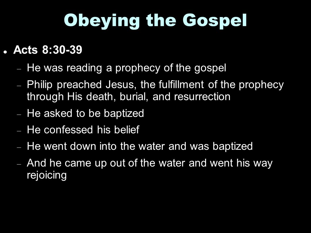 Obeying the Gospel Acts 8:30-39  He was reading a prophecy of the gospel  Philip preached Jesus, the fulfillment of the prophecy through His death, burial, and resurrection  He asked to be baptized  He confessed his belief  He went down into the water and was baptized  And he came up out of the water and went his way rejoicing
