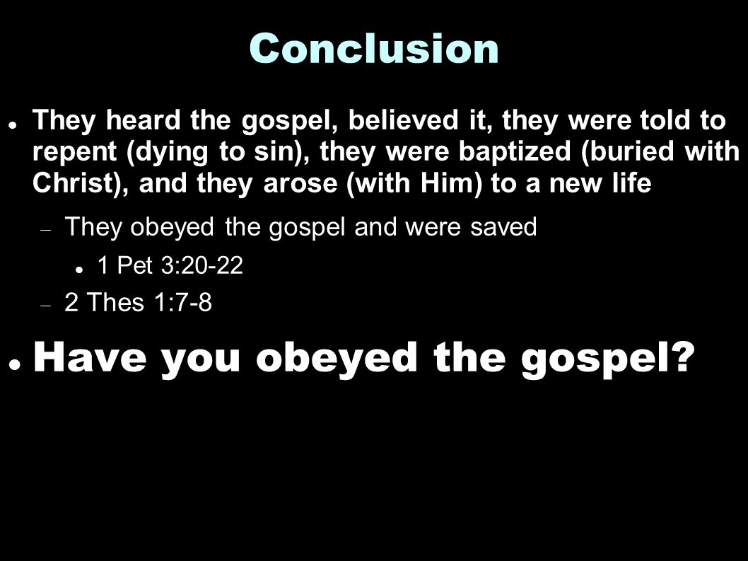 Conclusion They heard the gospel, believed it, they were told to repent (dying to sin), they were baptized (buried with Christ), and they arose (with Him) to a new life  They obeyed the gospel and were saved 1 Pet 3:20-22  2 Thes 1:7-8 Have you obeyed the gospel