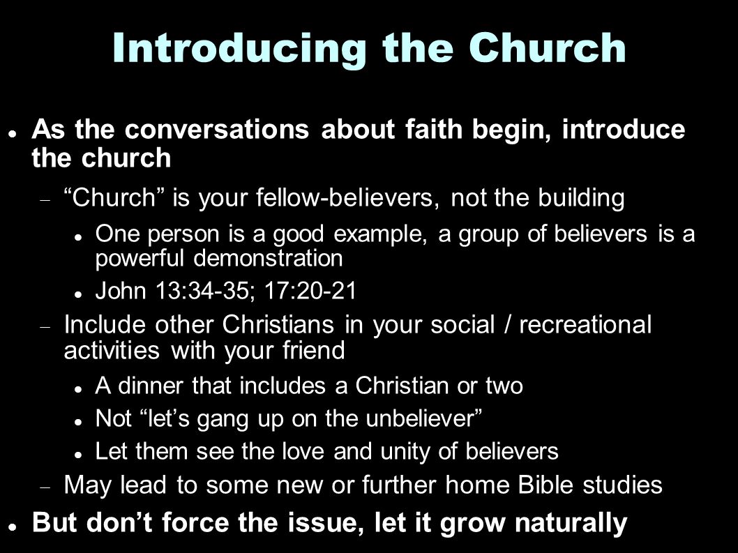 Introducing the Church As the conversations about faith begin, introduce the church  Church is your fellow-believers, not the building One person is a good example, a group of believers is a powerful demonstration John 13:34-35; 17:20-21  Include other Christians in your social / recreational activities with your friend A dinner that includes a Christian or two Not let’s gang up on the unbeliever Let them see the love and unity of believers  May lead to some new or further home Bible studies But don’t force the issue, let it grow naturally