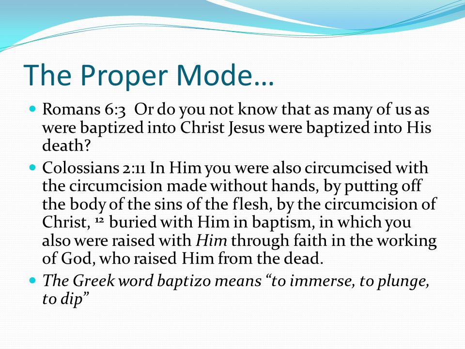 The Proper Mode… Romans 6:3 Or do you not know that as many of us as were baptized into Christ Jesus were baptized into His death.