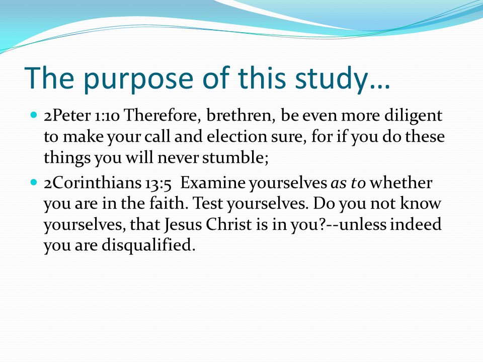 The purpose of this study… 2Peter 1:10 Therefore, brethren, be even more diligent to make your call and election sure, for if you do these things you will never stumble; 2Corinthians 13:5 Examine yourselves as to whether you are in the faith.