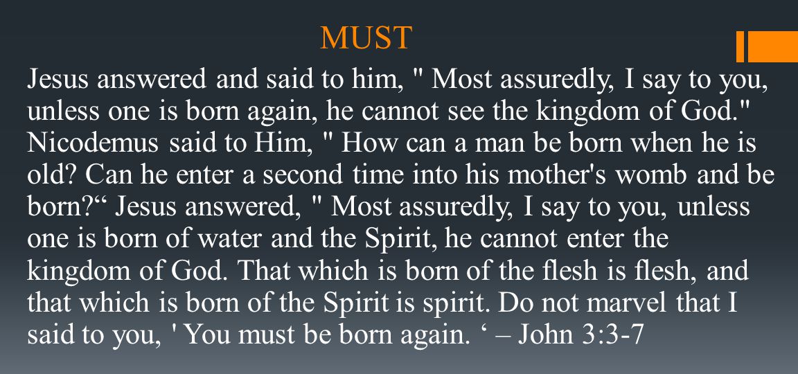 MUST Jesus answered and said to him, Most assuredly, I say to you, unless one is born again, he cannot see the kingdom of God. Nicodemus said to Him, How can a man be born when he is old.
