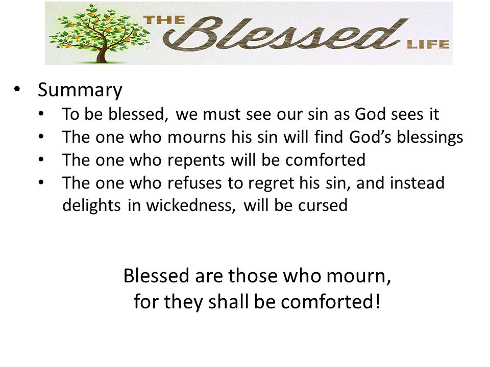 Summary To be blessed, we must see our sin as God sees it The one who mourns his sin will find God’s blessings The one who repents will be comforted The one who refuses to regret his sin, and instead delights in wickedness, will be cursed Blessed are those who mourn, for they shall be comforted!