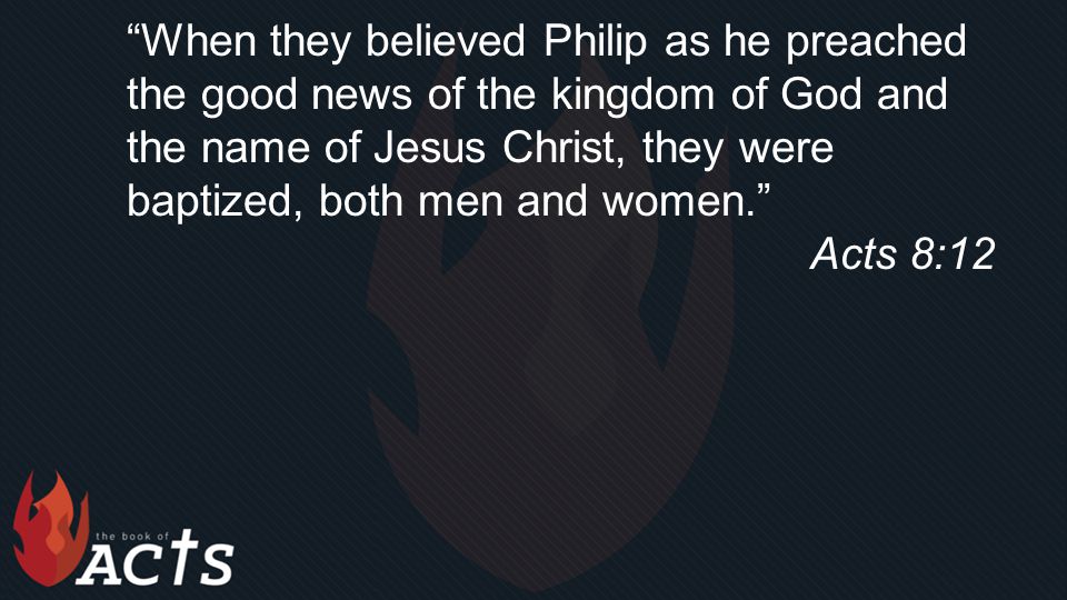 When they believed Philip as he preached the good news of the kingdom of God and the name of Jesus Christ, they were baptized, both men and women. Acts 8:12