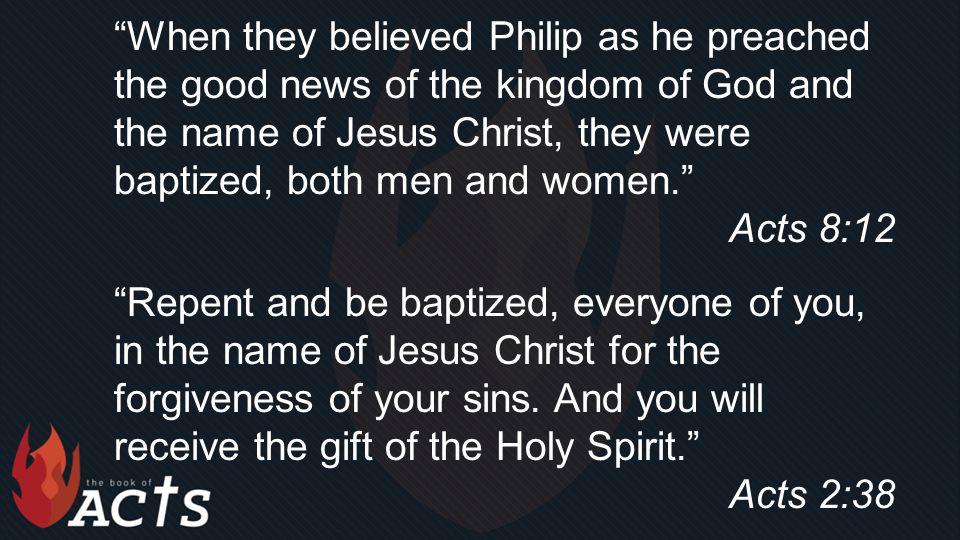 When they believed Philip as he preached the good news of the kingdom of God and the name of Jesus Christ, they were baptized, both men and women. Acts 8:12 Repent and be baptized, everyone of you, in the name of Jesus Christ for the forgiveness of your sins.