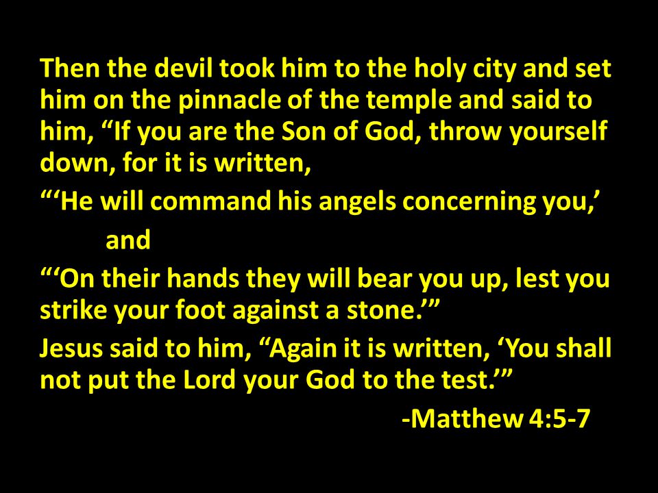 Then the devil took him to the holy city and set him on the pinnacle of the temple and said to him, If you are the Son of God, throw yourself down, for it is written, ‘He will command his angels concerning you,’ and ‘On their hands they will bear you up, lest you strike your foot against a stone.’ Jesus said to him, Again it is written, ‘You shall not put the Lord your God to the test.’ -Matthew 4:5-7