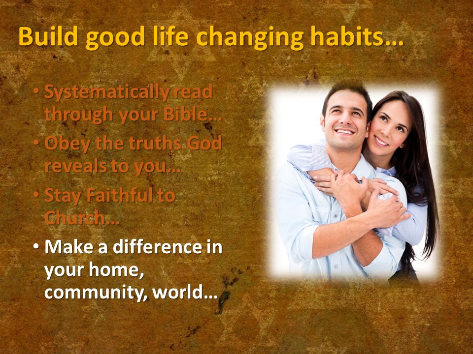 Build good life changing habits… Systematically read through your Bible… Systematically read through your Bible… Obey the truths God reveals to you… Obey the truths God reveals to you… Stay Faithful to Church… Stay Faithful to Church… Make a difference in your home, community, world… Make a difference in your home, community, world…