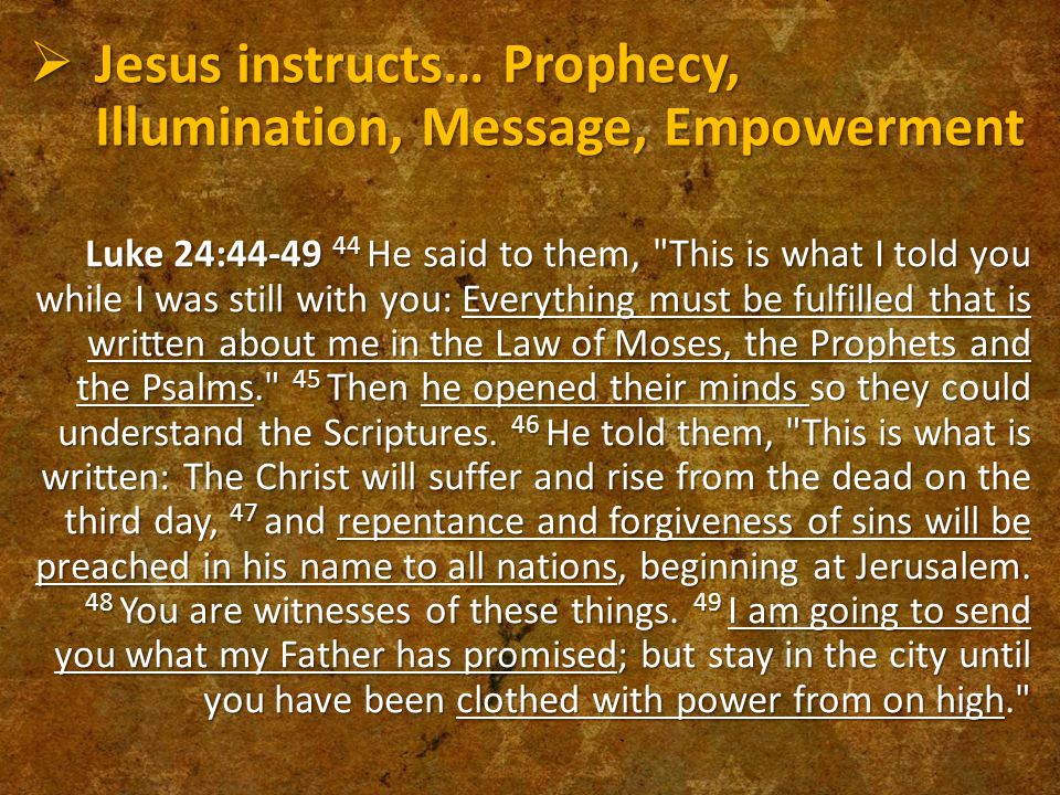  Jesus instructs… Prophecy, Illumination, Message, Empowerment Luke 24: He said to them, This is what I told you while I was still with you: Everything must be fulfilled that is written about me in the Law of Moses, the Prophets and the Psalms. 45 Then he opened their minds so they could understand the Scriptures.