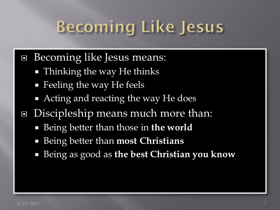  Becoming like Jesus means:  Thinking the way He thinks  Feeling the way He feels  Acting and reacting the way He does  Discipleship means much more than:  Being better than those in the world  Being better than most Christians  Being as good as the best Christian you know  Becoming like Jesus means:  Thinking the way He thinks  Feeling the way He feels  Acting and reacting the way He does  Discipleship means much more than:  Being better than those in the world  Being better than most Christians  Being as good as the best Christian you know 4/25/20157