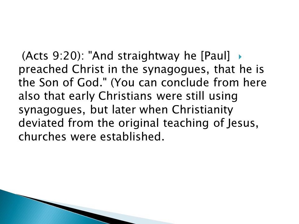  (Acts 9:20): And straightway he [Paul] preached Christ in the synagogues, that he is the Son of God. (You can conclude from here also that early Christians were still using synagogues, but later when Christianity deviated from the original teaching of Jesus, churches were established.