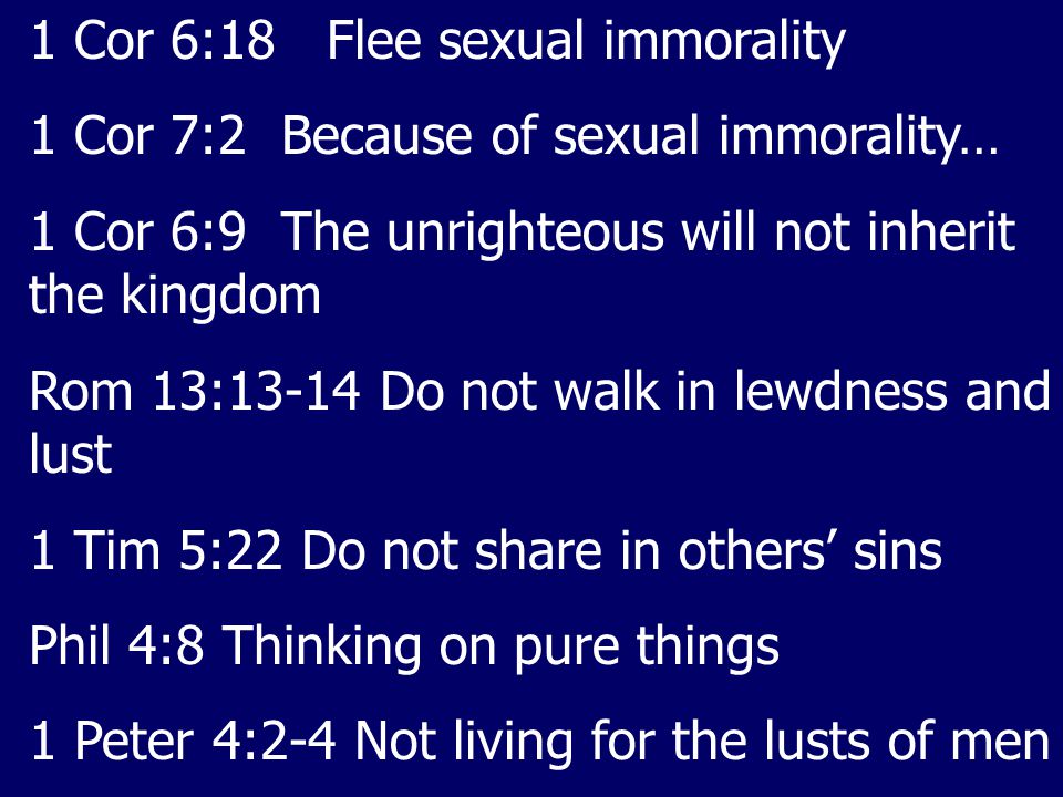 1 Cor 6:18 Flee sexual immorality 1 Cor 7:2 Because of sexual immorality… 1 Cor 6:9 The unrighteous will not inherit the kingdom Rom 13:13-14 Do not walk in lewdness and lust 1 Tim 5:22 Do not share in others’ sins Phil 4:8 Thinking on pure things 1 Peter 4:2-4 Not living for the lusts of men