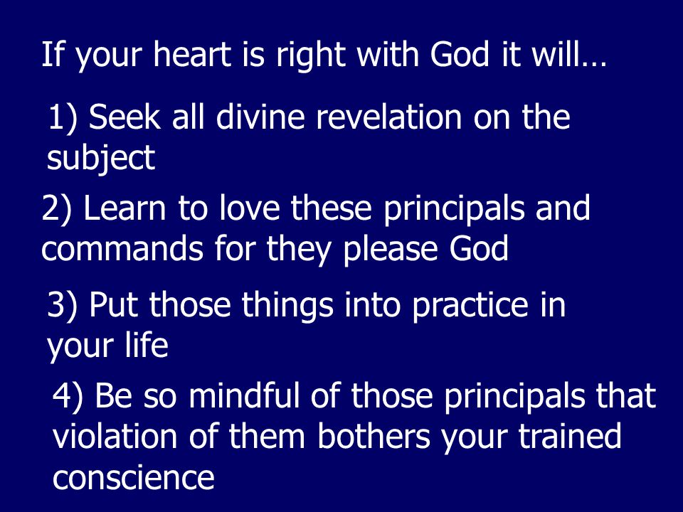 If your heart is right with God it will… 1) Seek all divine revelation on the subject 2) Learn to love these principals and commands for they please God 3) Put those things into practice in your life 4) Be so mindful of those principals that violation of them bothers your trained conscience