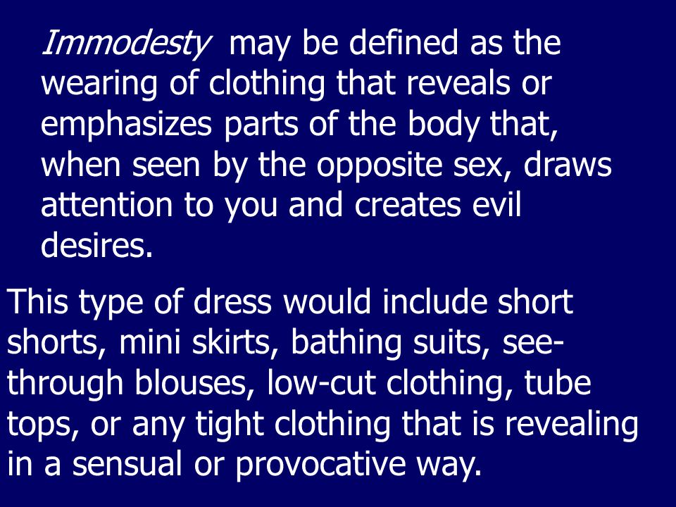 Immodesty may be defined as the wearing of clothing that reveals or emphasizes parts of the body that, when seen by the opposite sex, draws attention to you and creates evil desires.