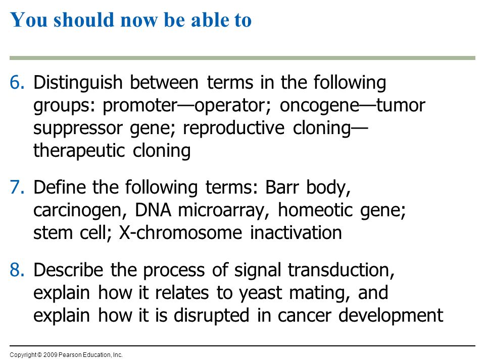 6.Distinguish between terms in the following groups: promoter—operator; oncogene—tumor suppressor gene; reproductive cloning— therapeutic cloning 7.Define the following terms: Barr body, carcinogen, DNA microarray, homeotic gene; stem cell; X-chromosome inactivation 8.Describe the process of signal transduction, explain how it relates to yeast mating, and explain how it is disrupted in cancer development You should now be able to Copyright © 2009 Pearson Education, Inc.