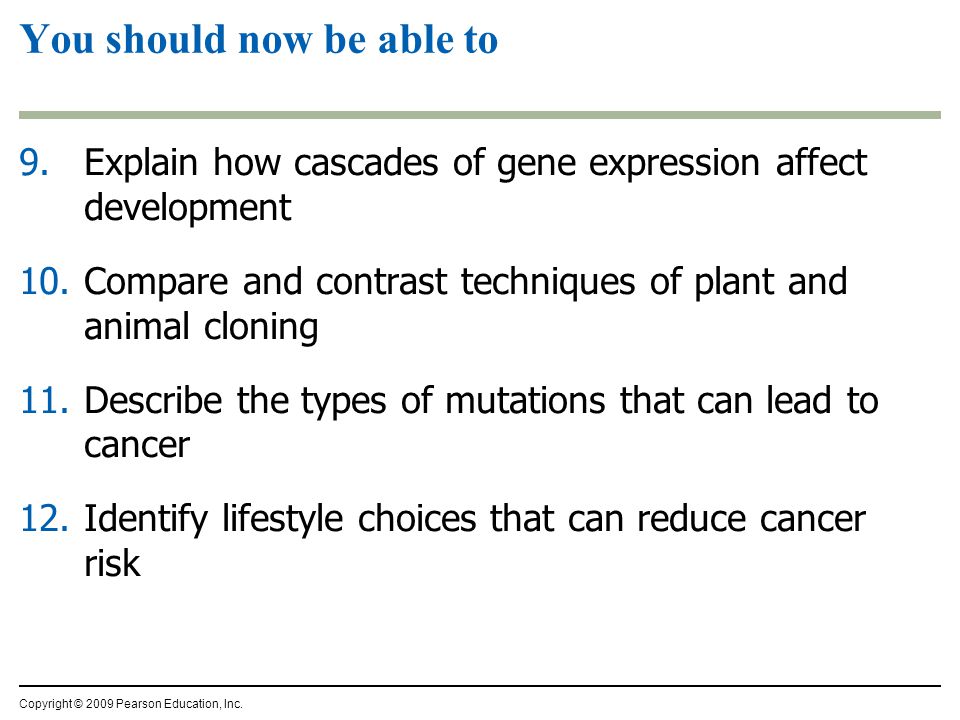9.Explain how cascades of gene expression affect development 10.Compare and contrast techniques of plant and animal cloning 11.Describe the types of mutations that can lead to cancer 12.Identify lifestyle choices that can reduce cancer risk You should now be able to Copyright © 2009 Pearson Education, Inc.