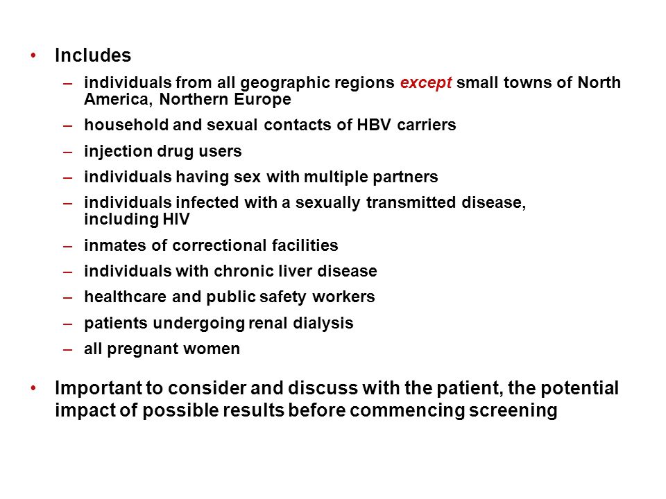 Includes –individuals from all geographic regions except small towns of North America, Northern Europe –household and sexual contacts of HBV carriers –injection drug users –individuals having sex with multiple partners –individuals infected with a sexually transmitted disease, including HIV –inmates of correctional facilities –individuals with chronic liver disease –healthcare and public safety workers –patients undergoing renal dialysis –all pregnant women Important to consider and discuss with the patient, the potential impact of possible results before commencing screening