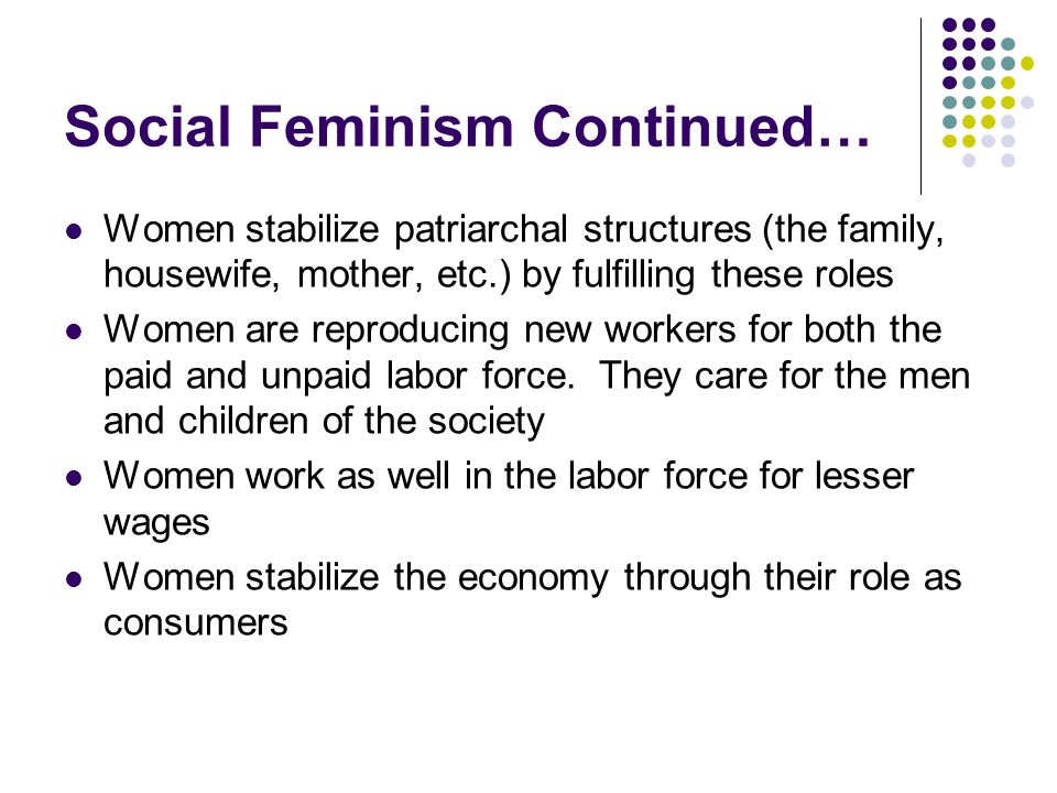 Social Feminism Continued… Women stabilize patriarchal structures (the family, housewife, mother, etc.) by fulfilling these roles Women are reproducing new workers for both the paid and unpaid labor force.